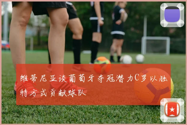 维蒂尼亚谈葡萄牙夺冠潜力C罗以独特方式贡献球队