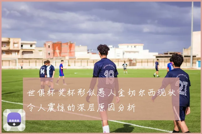 世俱杯奖杯形似愚人金切尔西现状令人震惊的深层原因分析