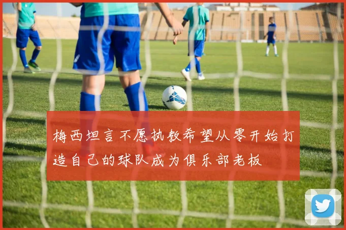 梅西坦言不愿执教希望从零开始打造自己的球队成为俱乐部老板