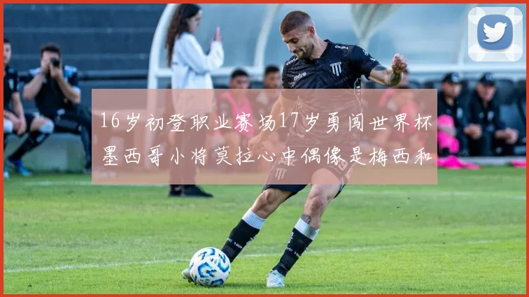 16岁初登职业赛场17岁勇闯世界杯墨西哥小将莫拉心中偶像是梅西和C罗