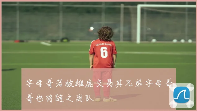 字母哥若被雄鹿交易其兄弟字母哥哥也将随之离队