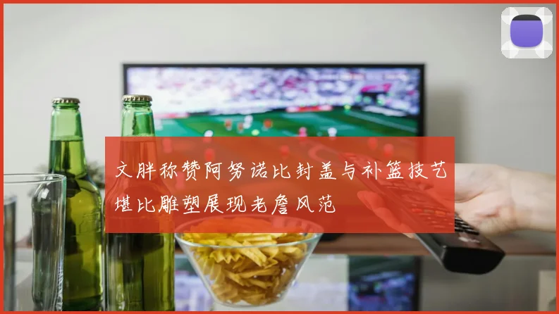 文胖称赞阿努诺比封盖与补篮技艺堪比雕塑展现老詹风范