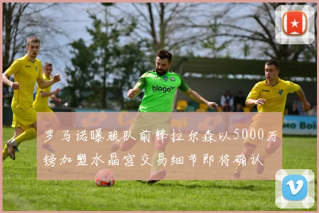 罗马诺曝狼队前锋拉尔森以5000万镑加盟水晶宫交易细节即将确认