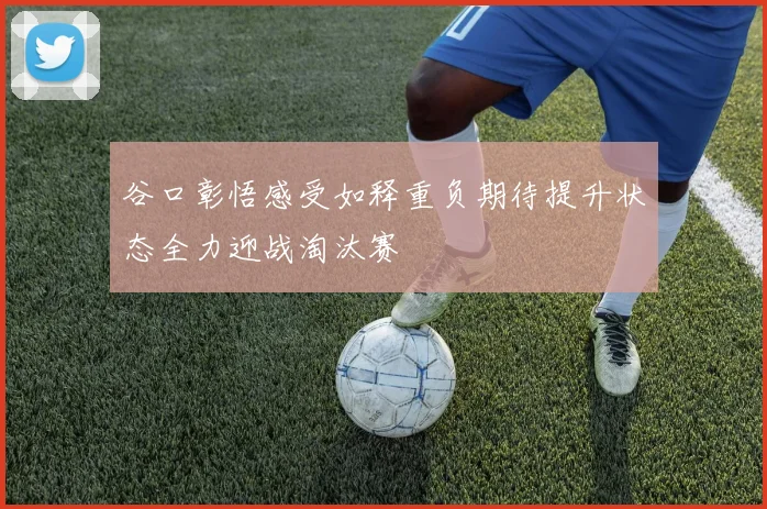 谷口彰悟感受如释重负期待提升状态全力迎战淘汰赛
