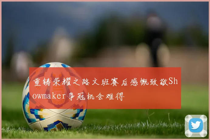 重铸荣耀之路文班赛后感慨致敬Showmaker争冠机会难得