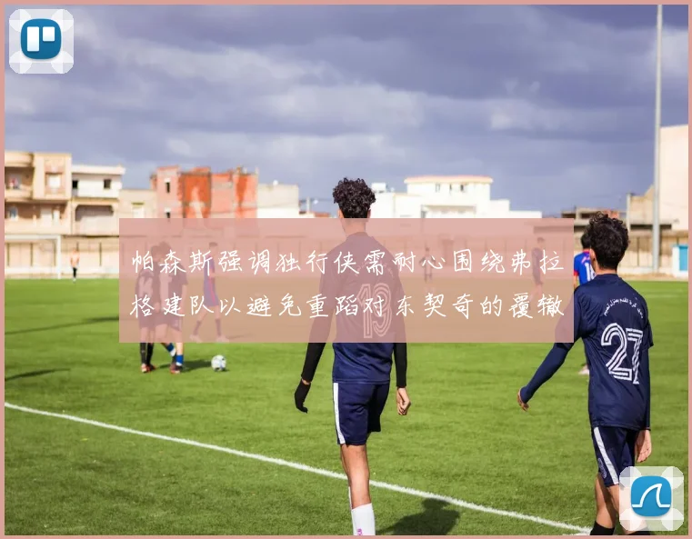 帕森斯强调独行侠需耐心围绕弗拉格建队以避免重蹈对东契奇的覆辙