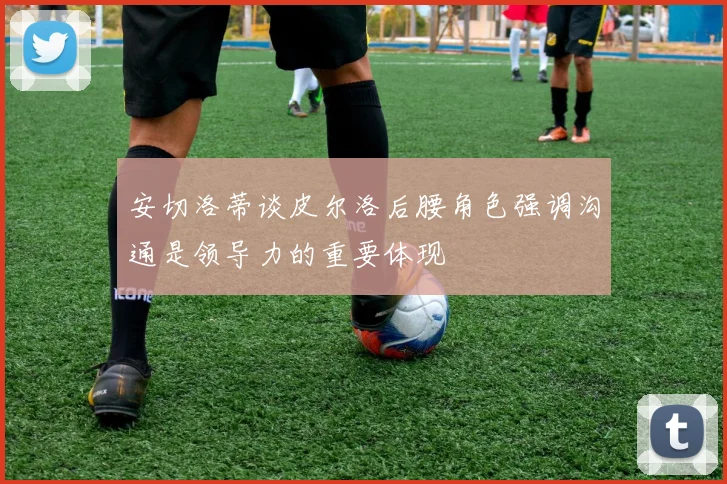 安切洛蒂谈皮尔洛后腰角色强调沟通是领导力的重要体现