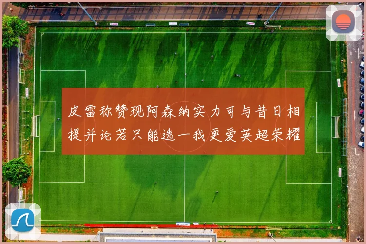 皮雷称赞现阿森纳实力可与昔日相提并论若只能选一我更爱英超荣耀