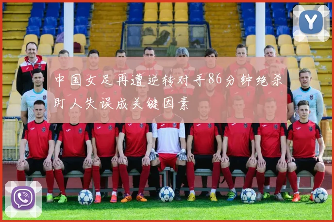 中国女足再遭逆转对手86分钟绝杀盯人失误成关键因素