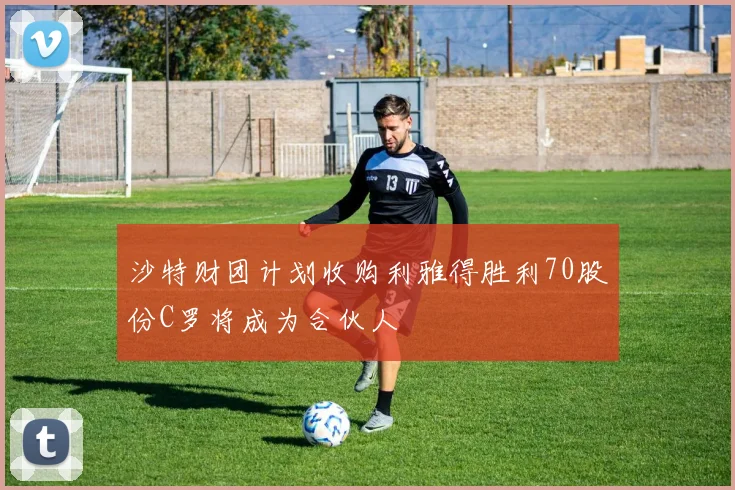 沙特财团计划收购利雅得胜利70股份C罗将成为合伙人