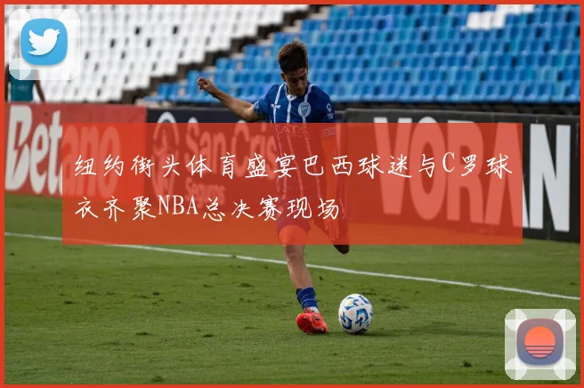 纽约街头体育盛宴巴西球迷与C罗球衣齐聚NBA总决赛现场