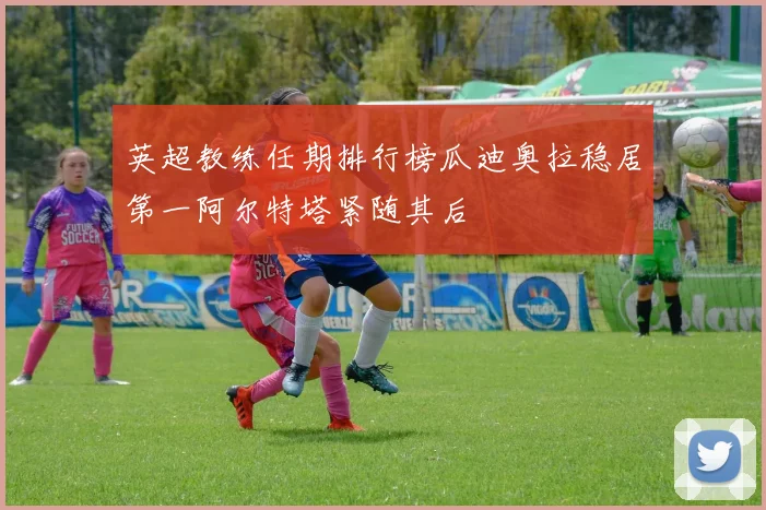 英超教练任期排行榜瓜迪奥拉稳居第一阿尔特塔紧随其后