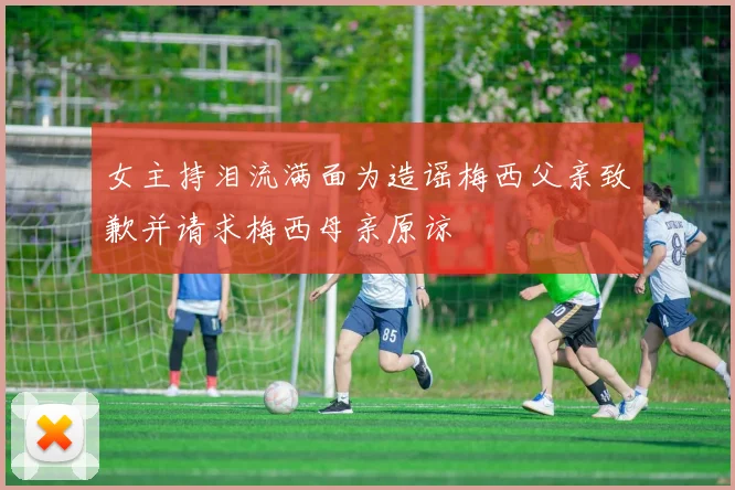 女主持泪流满面为造谣梅西父亲致歉并请求梅西母亲原谅