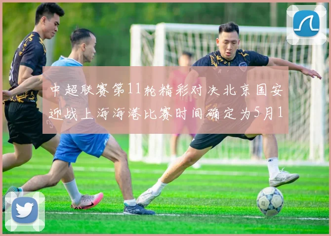 中超联赛第11轮精彩对决北京国安迎战上海海港比赛时间确定为5月10日19点35分