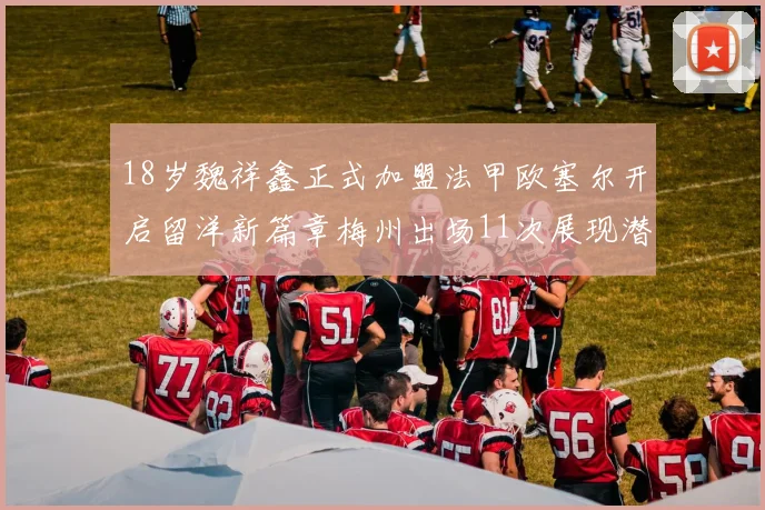 18岁魏祥鑫正式加盟法甲欧塞尔开启留洋新篇章梅州出场11次展现潜力