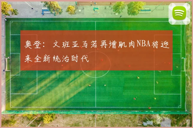 奥登：文班亚马若再增肌肉NBA将迎来全新统治时代