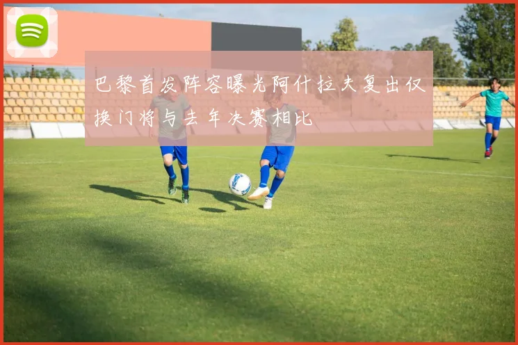 巴黎首发阵容曝光阿什拉夫复出仅换门将与去年决赛相比