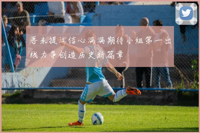 吾米提江信心满满期待小组第一出线力争创造历史新篇章