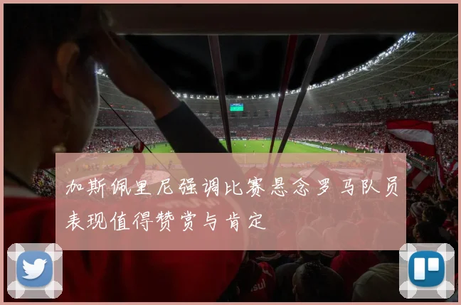 加斯佩里尼强调比赛悬念罗马队员表现值得赞赏与肯定