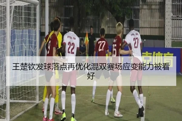 王楚钦发球落点再优化混双赛场应变能力被看好